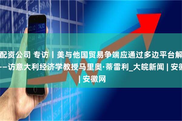 配资公司 专访丨美与他国贸易争端应通过多边平台解决——访意大利经济学教授马里奥·蒂雷利_大皖新闻 | 安徽网