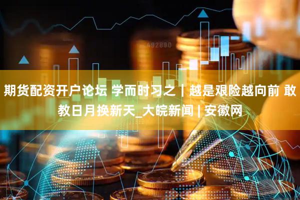 期货配资开户论坛 学而时习之｜越是艰险越向前 敢教日月换新天_大皖新闻 | 安徽网