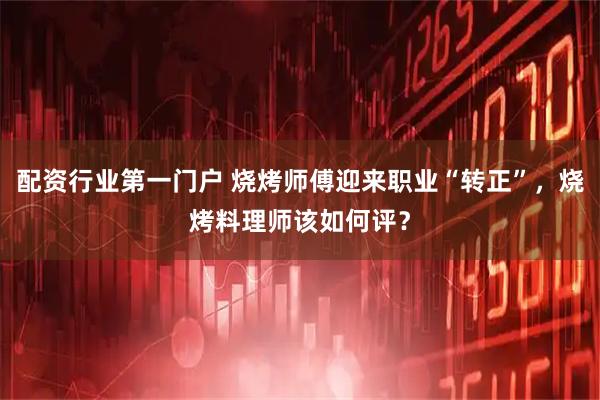 配资行业第一门户 烧烤师傅迎来职业“转正”，烧烤料理师该如何评？