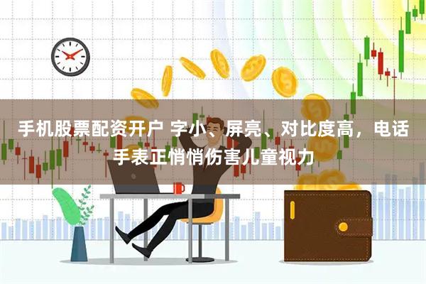 手机股票配资开户 字小、屏亮、对比度高，电话手表正悄悄伤害儿童视力