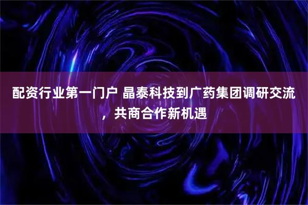 配资行业第一门户 晶泰科技到广药集团调研交流，共商合作新机遇